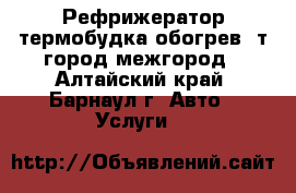 Рефрижератор,термобудка обогрев 3т.город межгород - Алтайский край, Барнаул г. Авто » Услуги   